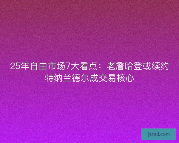25年自由市场7大看点：老詹哈登或续约特纳兰德尔成交易核心