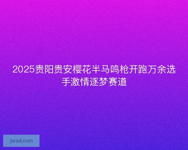 2025贵阳贵安樱花半马鸣枪开跑万余选手激情逐梦赛道 2025贵阳贵安樱花半马鸣枪开跑万余选手激情逐梦赛道
