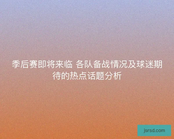 季后赛即将来临 各队备战情况及球迷期待的热点话题分析