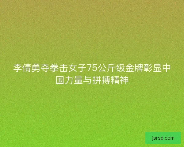 李倩勇夺拳击女子75公斤级金牌彰显中国力量与拼搏精神