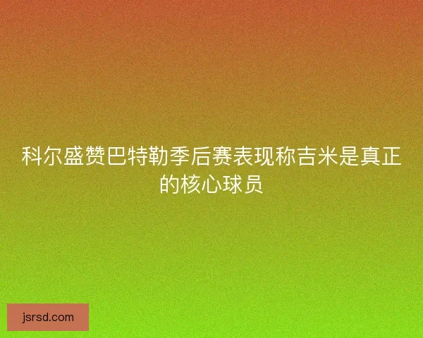 科尔盛赞巴特勒季后赛表现称吉米是真正的核心球员