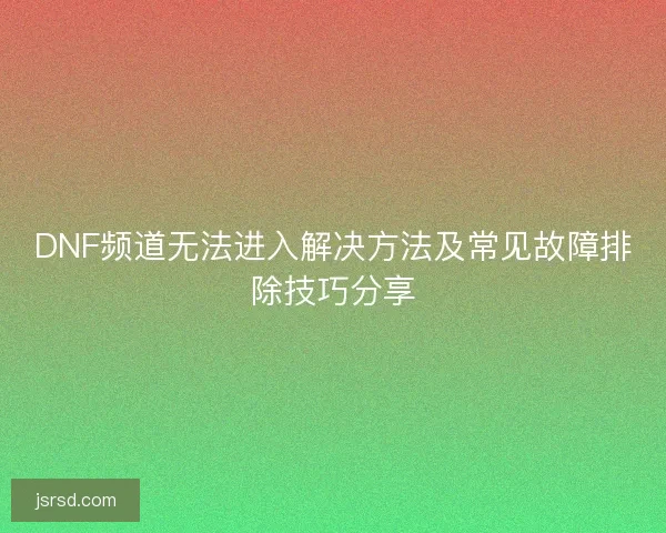 DNF频道无法进入解决方法及常见故障排除技巧分享