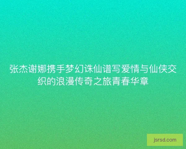 张杰谢娜携手梦幻诛仙谱写爱情与仙侠交织的浪漫传奇之旅青春华章 张杰谢娜携手梦幻诛仙谱写爱情与仙侠交织的浪漫传奇之旅青春华章