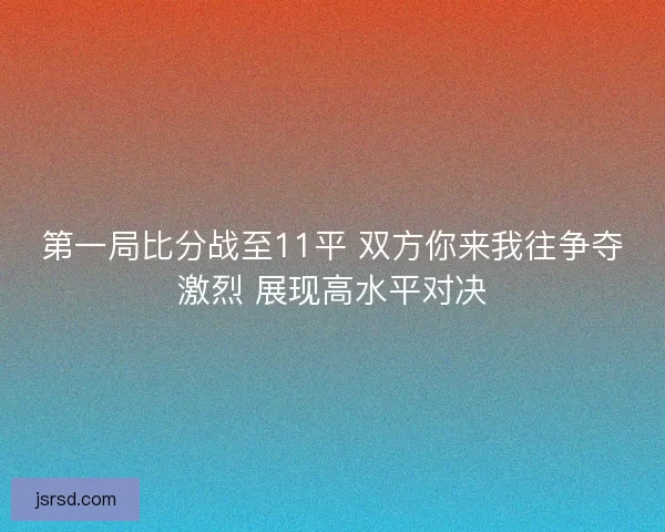 第一局比分战至11平 双方你来我往争夺激烈 展现高水平对决 第一局比分战至11平 双方你来我往争夺激烈 展现高水平对决