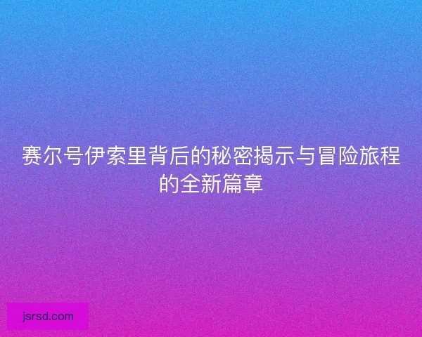 赛尔号伊索里背后的秘密揭示与冒险旅程的全新篇章