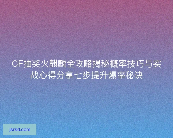 CF抽奖火麒麟全攻略揭秘概率技巧与实战心得分享七步提升爆率秘诀