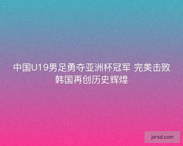 中国U19男足勇夺亚洲杯冠军 完美击败韩国再创历史辉煌