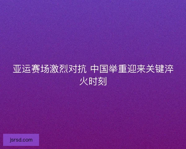 亚运赛场激烈对抗 中国举重迎来关键淬火时刻