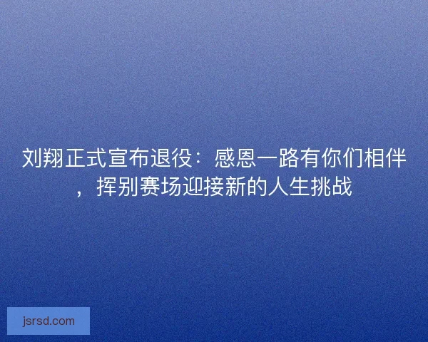 刘翔正式宣布退役:感恩一路有你们相伴,挥别赛场迎接新的人生挑战 刘翔正式宣布退役:感恩一路有你们相伴,挥别赛场迎接新的人生挑战