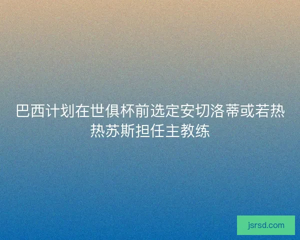 巴西计划在世俱杯前选定安切洛蒂或若热热苏斯担任主教练