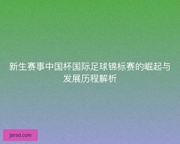 新生赛事中国杯国际足球锦标赛的崛起与发展历程解析 新生赛事中国杯国际足球锦标赛的崛起与发展历程解析