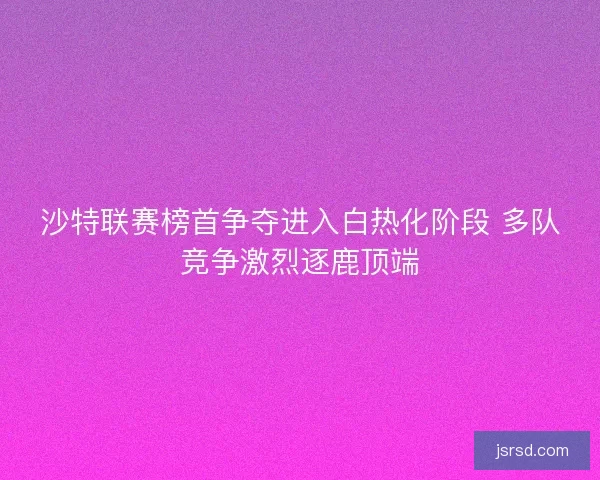 沙特联赛榜首争夺进入白热化阶段 多队竞争激烈逐鹿顶端 沙特联赛榜首争夺进入白热化阶段 多队竞争激烈逐鹿顶端