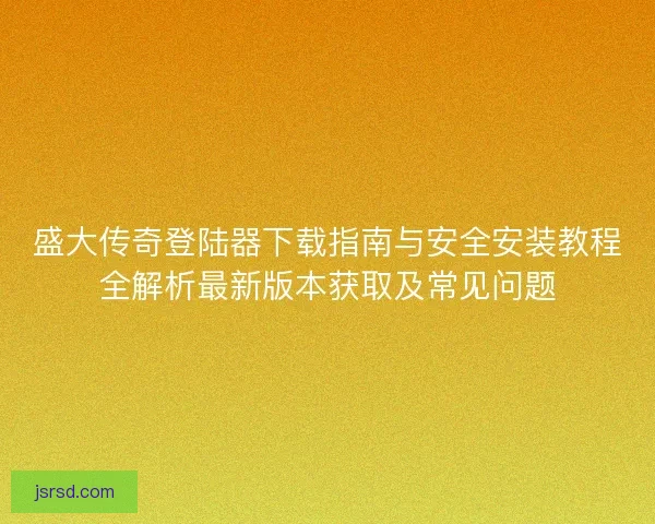 盛大传奇登陆器下载指南与安全安装教程全解析最新版本获取及常见问题 盛大传奇登陆器下载指南与安全安装教程全解析最新版本获取及常见问题