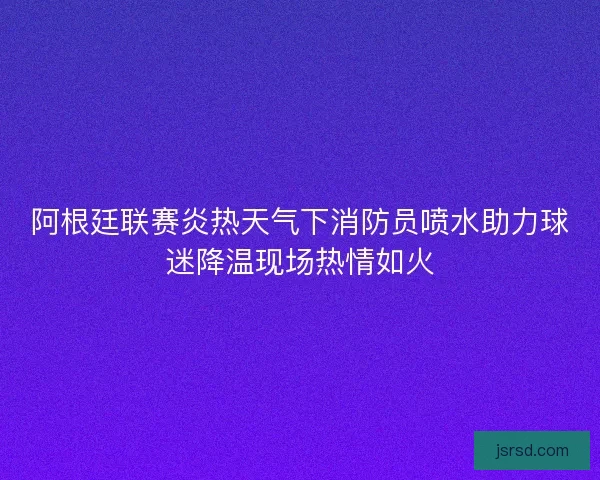 阿根廷联赛炎热天气下消防员喷水助力球迷降温现场热情如火