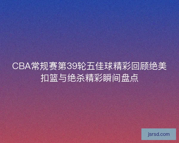 CBA常规赛第39轮五佳球精彩回顾绝美扣篮与绝杀精彩瞬间盘点