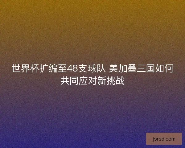 世界杯扩编至48支球队 美加墨三国如何共同应对新挑战