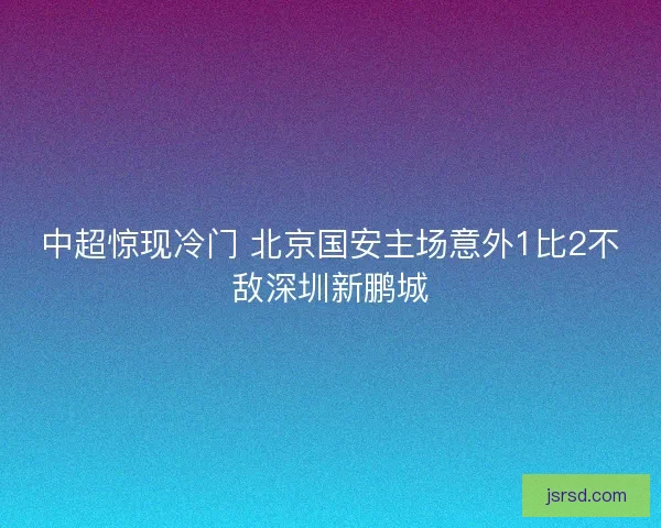 中超惊现冷门 北京国安主场意外1比2不敌深圳新鹏城