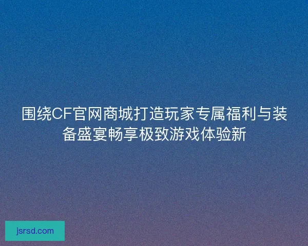 围绕CF官网商城打造玩家专属福利与装备盛宴畅享极致游戏体验新 围绕CF官网商城打造玩家专属福利与装备盛宴畅享极致游戏体验新