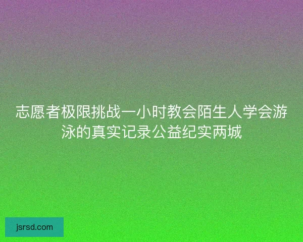 志愿者极限挑战一小时教会陌生人学会游泳的真实记录公益纪实两城