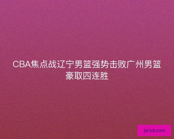 CBA焦点战辽宁男篮强势击败广州男篮豪取四连胜