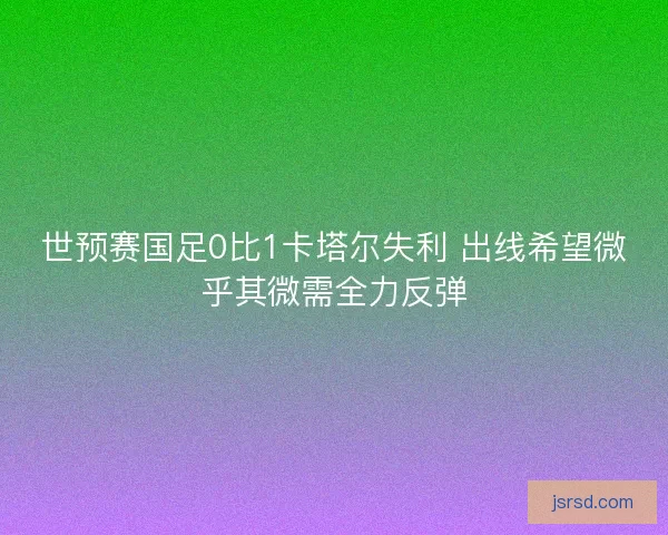 世预赛国足0比1卡塔尔失利 出线希望微乎其微需全力反弹 世预赛国足0比1卡塔尔失利 出线希望微乎其微需全力反弹