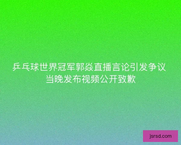 乒乓球世界冠军郭焱直播言论引发争议 当晚发布视频公开致歉