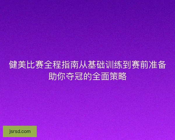 健美比赛全程指南从基础训练到赛前准备助你夺冠的全面策略