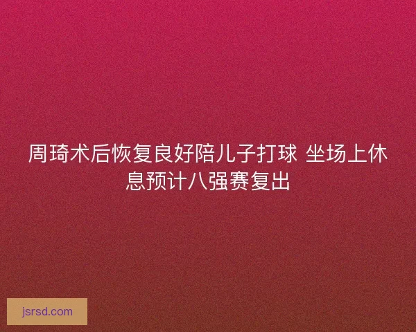 周琦术后恢复良好陪儿子打球 坐场上休息预计八强赛复出