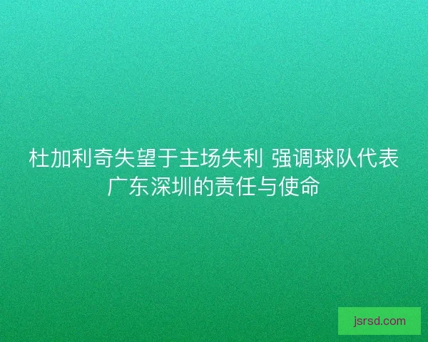 杜加利奇失望于主场失利 强调球队代表广东深圳的责任与使命