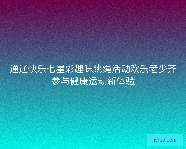 通辽快乐七星彩趣味跳绳活动欢乐老少齐参与健康运动新体验