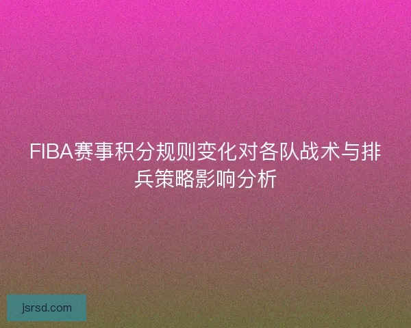 FIBA赛事积分规则变化对各队战术与排兵策略影响分析 FIBA赛事积分规则变化对各队战术与排兵策略影响分析