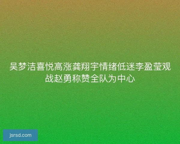 吴梦洁喜悦高涨龚翔宇情绪低迷李盈莹观战赵勇称赞全队为中心