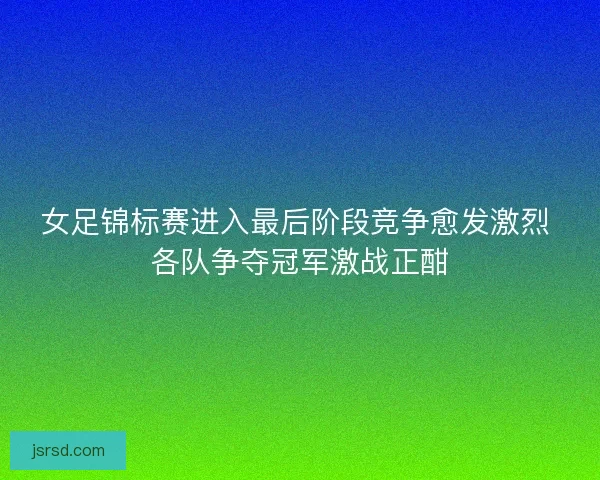 女足锦标赛进入最后阶段竞争愈发激烈 各队争夺冠军激战正酣 女足锦标赛进入最后阶段竞争愈发激烈 各队争夺冠军激战正酣