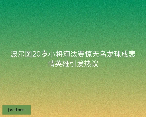 波尔图20岁小将淘汰赛惊天乌龙球成悲情英雄引发热议