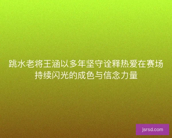 跳水老将王涵以多年坚守诠释热爱在赛场持续闪光的成色与信念力量