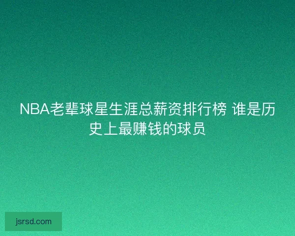 NBA老辈球星生涯总薪资排行榜 谁是历史上最赚钱的球员