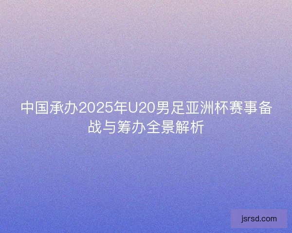 中国承办2025年U20男足亚洲杯赛事备战与筹办全景解析