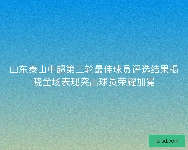 山东泰山中超第三轮最佳球员评选结果揭晓全场表现突出球员荣耀加冕