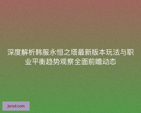深度解析韩服永恒之塔最新版本玩法与职业平衡趋势观察全面前瞻动态