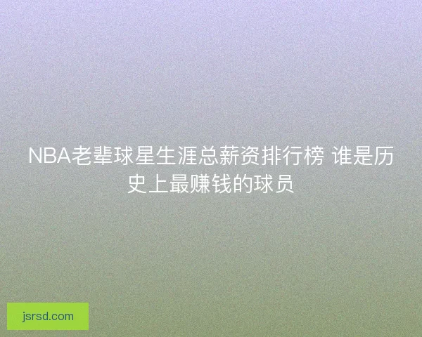 NBA老辈球星生涯总薪资排行榜 谁是历史上最赚钱的球员