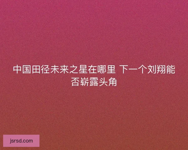 中国田径未来之星在哪里 下一个刘翔能否崭露头角