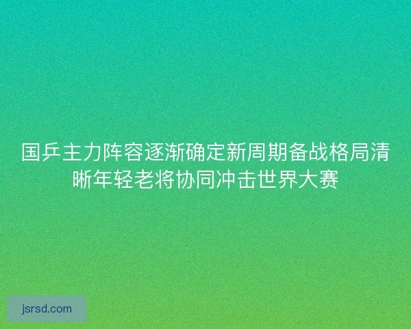 国乒主力阵容逐渐确定新周期备战格局清晰年轻老将协同冲击世界大赛