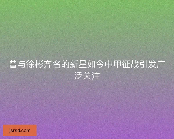 曾与徐彬齐名的新星如今中甲征战引发广泛关注 曾与徐彬齐名的新星如今中甲征战引发广泛关注