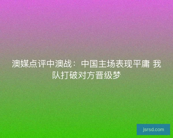 澳媒点评中澳战:中国主场表现平庸 我队打破对方晋级梦 澳媒点评中澳战:中国主场表现平庸 我队打破对方晋级梦