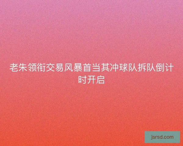 老朱领衔交易风暴首当其冲球队拆队倒计时开启 老朱领衔交易风暴首当其冲球队拆队倒计时开启