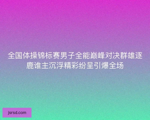 全国体操锦标赛男子全能巅峰对决群雄逐鹿谁主沉浮精彩纷呈引爆全场