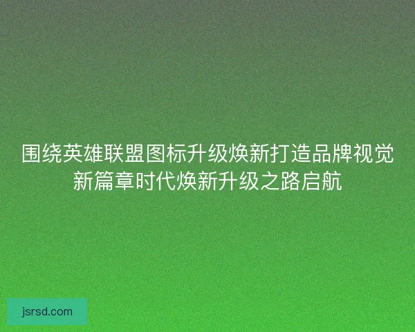围绕英雄联盟图标升级焕新打造品牌视觉新篇章时代焕新升级之路启航