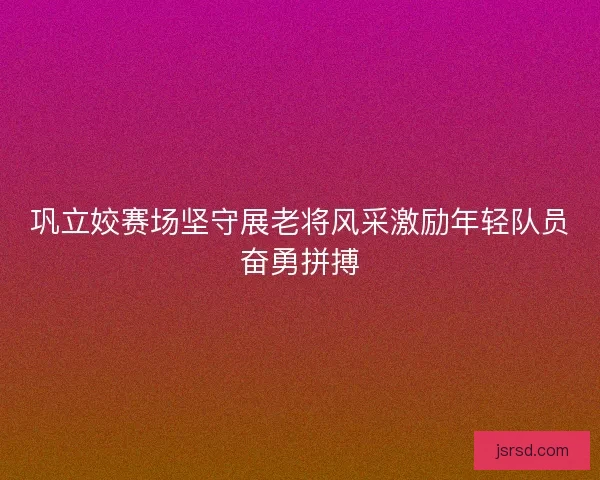 巩立姣赛场坚守展老将风采激励年轻队员奋勇拼搏