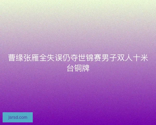 曹缘张雁全失误仍夺世锦赛男子双人十米台铜牌