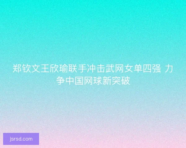 郑钦文王欣瑜联手冲击武网女单四强 力争中国网球新突破